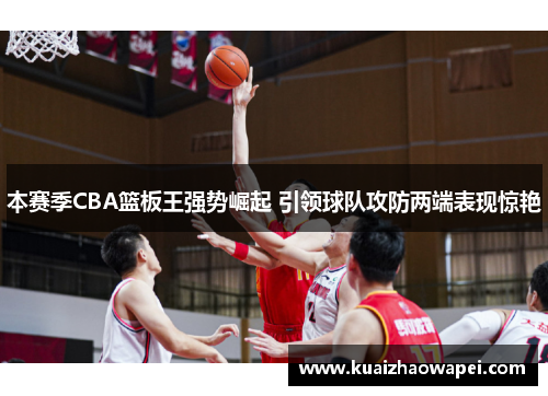 本赛季CBA篮板王强势崛起 引领球队攻防两端表现惊艳