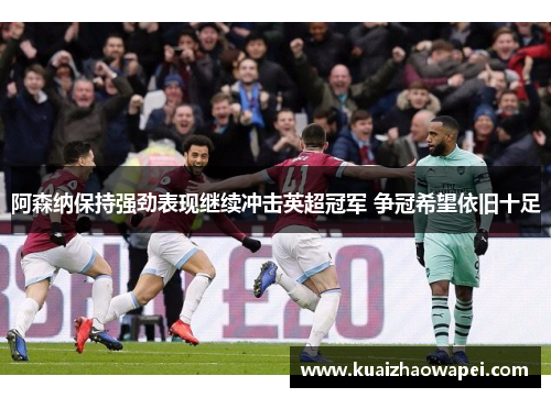 阿森纳保持强劲表现继续冲击英超冠军 争冠希望依旧十足