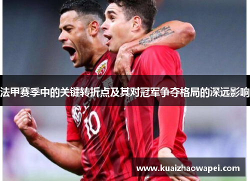 法甲赛季中的关键转折点及其对冠军争夺格局的深远影响
